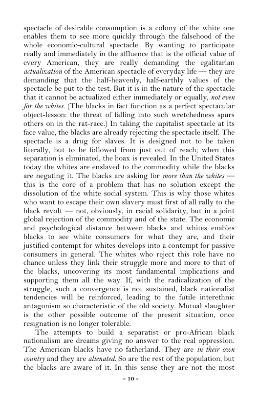 spectacle of desirable consumption is a colony of the white one enables them to see more quickly through the falsehood of the whole economic-cultural spectacle. By wanting to participate really and immediately in the affluence that is the official value of cvery American, they are really demanding the egalitarian actualization of the American spectacle of everyday life — they are demanding that the half-heavenly, half-earthly values of the spectacle be put to the test. But it is in the nature of the spectacle that it cannot be actualized cither immediately or equally, not even Jor the whites. (The blacks in fact function as a perfect spectacular ‘object-lesson: the threat of falling into such wretchedness spurs others on in the rat-race.) In taking the capitalist spectacle at its face value, the blacks are already rejecting the spectacle itself. The spectacle is a drug for slaves. It is designed not to be taken literally, but to be followed from just out of reach; when this separation is eliminated, the hoax is revealed. In the United States today the whites are enslaved to the commodity while the blacks are negating it. The blacks are asking for more than the cwhites — this is the core of a problem that has no solution except the dissolution of the white social system. This is why those whites who want to escape their own slavery must first of all rally to the black revolt — not, obviously, in racial solidarity, but in a joint global rejection of the commadity and of the state. The economic and psychological distance between blacks and whites enables blacks to see’ white consumers for what they are, and their justified contempt for whites develops into a contempt for passive consumers in general. The whites who reject this role have no chance unless they link their struggle more and more to that of the blacks, uncovering its most fundamental implications and supporting them all the way. If, with the radicalization of the struggle, such a convergence is not sustained, black nationalis tendencies will be reinforced, leading to the futile interethnic antagonism so characteristic of the old society. Mutual slaughter is the other possible outcome of the present situation, once resignation is no longer tolerable. The attempts to build a separatist or pro-Aftican black nationalism are dreams giving no answer to the real oppression. The American blacks have no fatherland. They are in their own country and they are alienated. So are the rest of the population, but the blacks are aware of it. In this sense they are not the most “10-